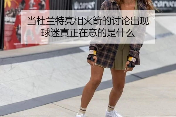 当杜兰特亮相火箭的讨论出现 球迷真正在意的是什么
